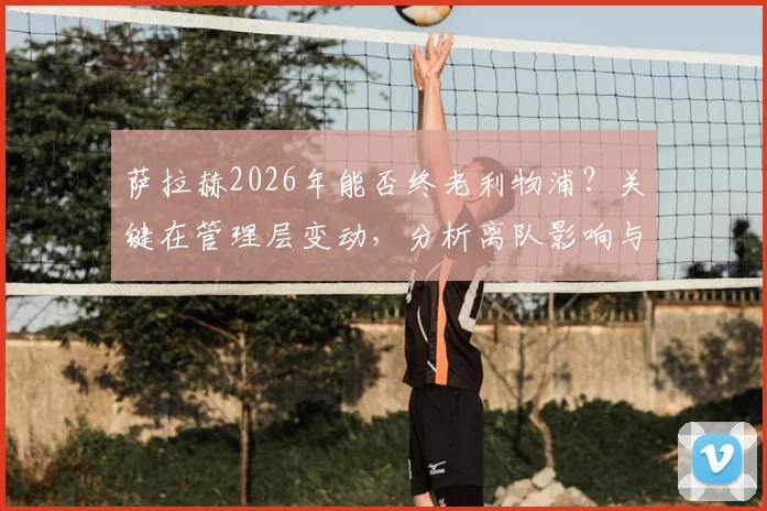 萨拉赫2026年能否终老利物浦？关键在管理层变动，分析离队影响与留队可能