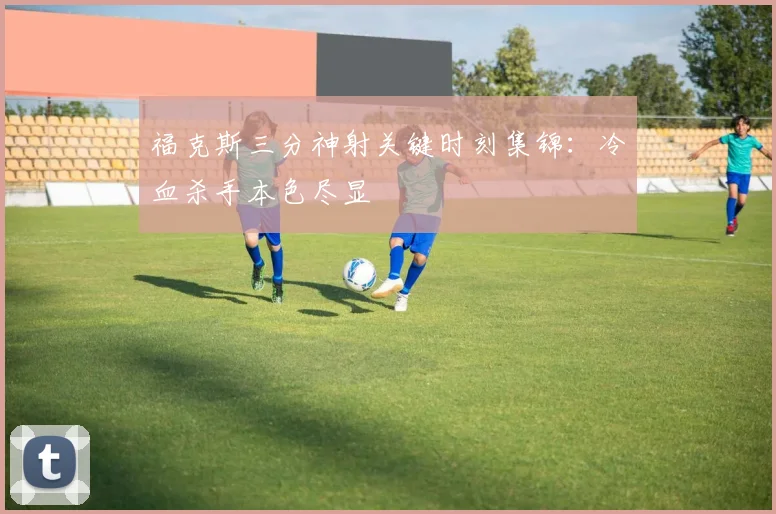 福克斯三分神射关键时刻集锦：冷血杀手本色尽显