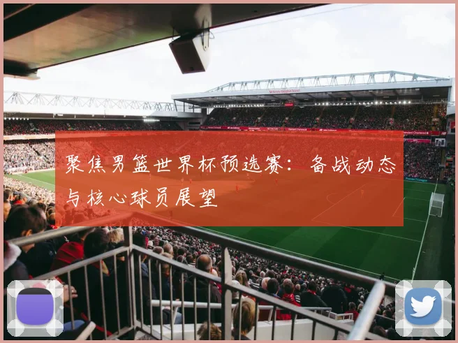 聚焦男篮世界杯预选赛：备战动态与核心球员展望