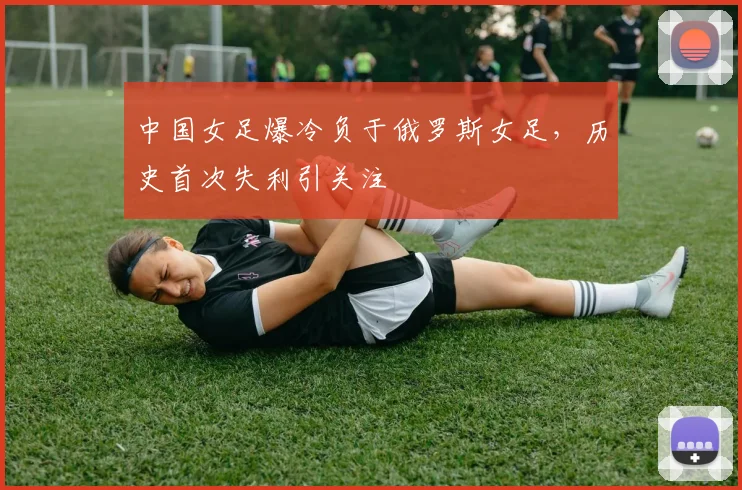 中国女足爆冷负于俄罗斯女足，历史首次失利引关注
