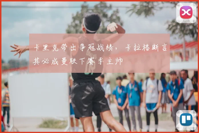 卡里克带出争冠战绩,卡拉格断言其必成曼联下赛季主帅
