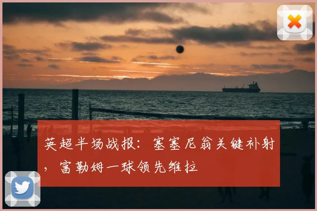 英超半场战报：塞塞尼翁关键补射，富勒姆一球领先维拉