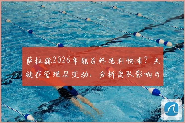 萨拉赫2026年能否终老利物浦?关键在管理层变动,分析离队影响与留队可能