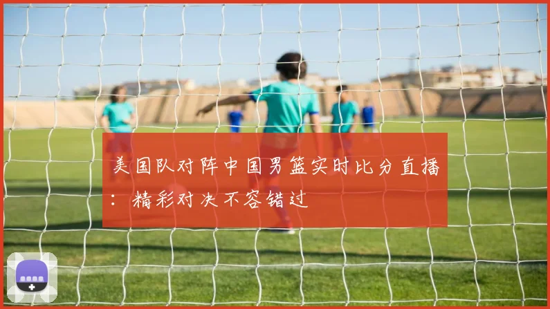 美国队对阵中国男篮实时比分直播：精彩对决不容错过