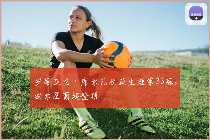 岁蒂亚戈·席尔瓦收获生涯第33冠,波尔图葡超登顶