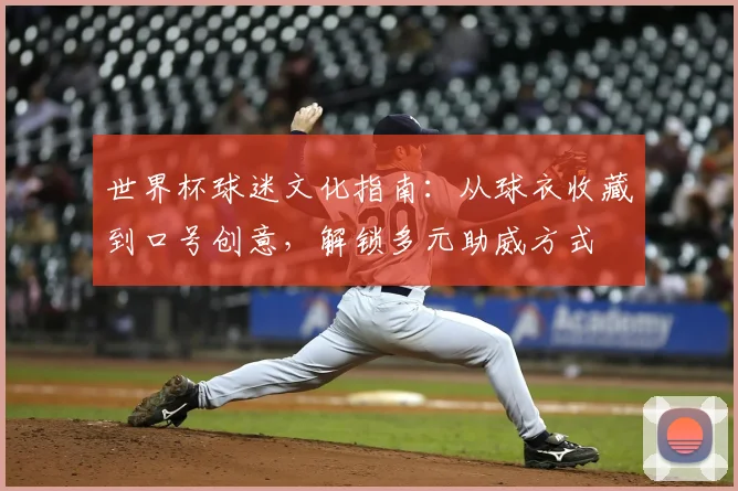 世界杯球迷文化指南:从球衣收藏到口号创意,解锁多元助威方式