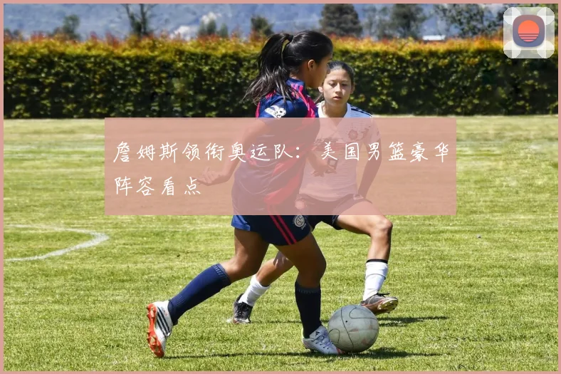 詹姆斯领衔奥运队：美国男篮豪华阵容看点