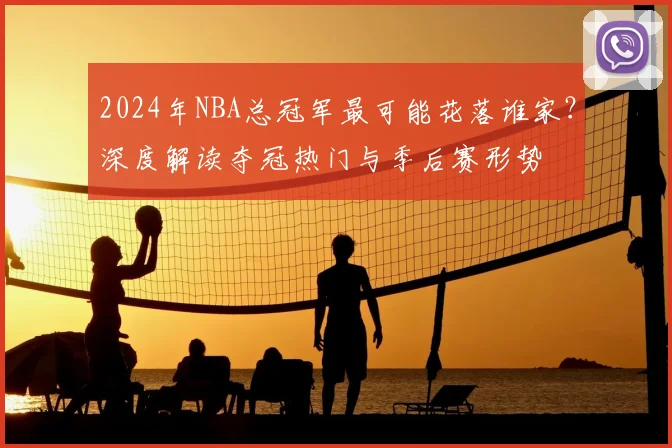 2024年NBA总冠军最可能花落谁家?深度解读夺冠热门与季后赛形势