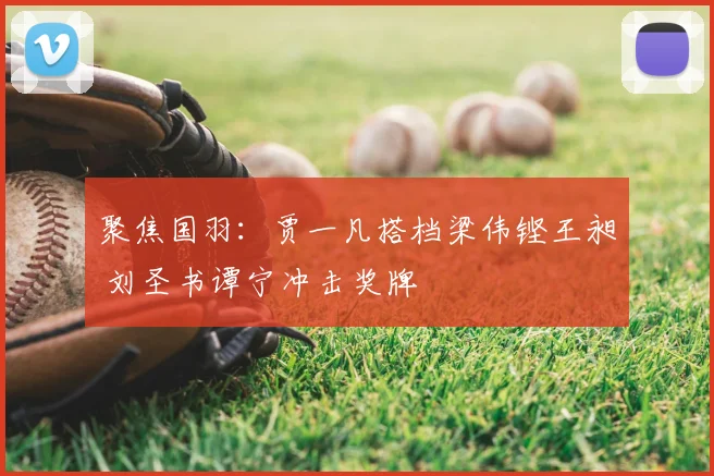 聚焦国羽:贾一凡搭档梁伟铿王昶 刘圣书谭宁冲击奖牌