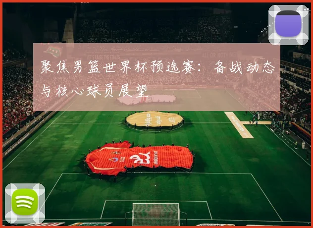 聚焦男篮世界杯预选赛:备战动态与核心球员展望