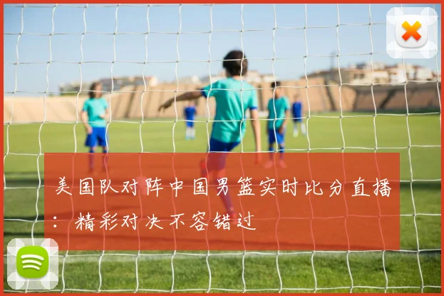 美国队对阵中国男篮实时比分直播:精彩对决不容错过