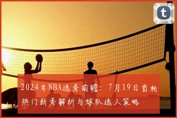 2024年NBA选秀前瞻:7月19日首轮热门新秀解析与球队选人策略