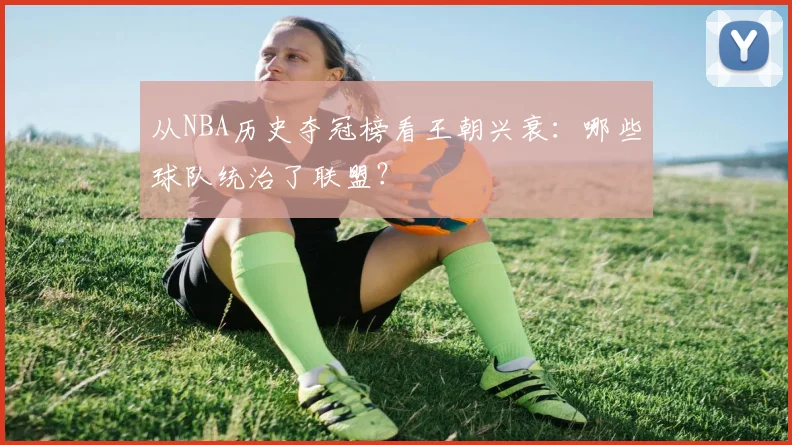 从NBA历史夺冠榜看王朝兴衰：哪些球队统治了联盟？