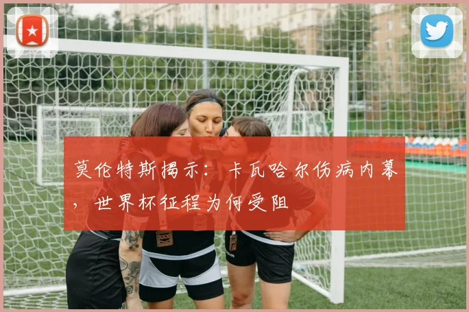 莫伦特斯揭示:卡瓦哈尔伤病内幕,世界杯征程为何受阻