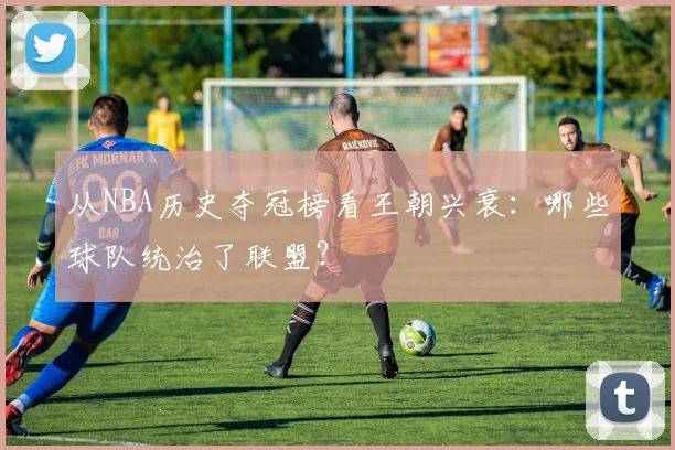 从NBA历史夺冠榜看王朝兴衰：哪些球队统治了联盟？