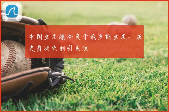 中国女足爆冷负于俄罗斯女足，历史首次失利引关注