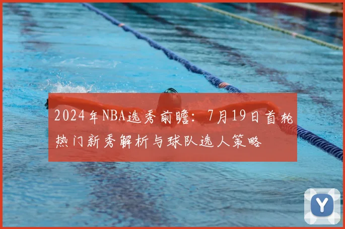 2024年NBA选秀前瞻:7月19日首轮热门新秀解析与球队选人策略